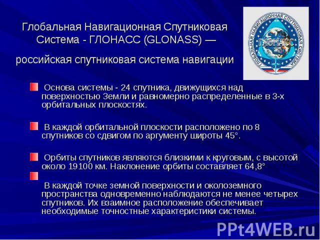 Глобальная Навигационная Спутниковая Система - ГЛОНАСС (GLONASS) — российская спутниковая система навигации Основа системы - 24 спутника, движущихся над поверхностью Земли и равномерно распределенные в 3-х орбитальных плоскостях. В каждой орбитально…