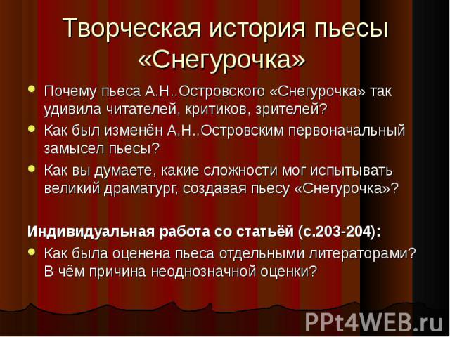 Творческая история пьесы «Снегурочка» Почему пьеса А.Н..Островского «Снегурочка» так удивила читателей, критиков, зрителей? Как был изменён А.Н..Островским первоначальный замысел пьесы? Как вы думаете, какие сложности мог испытывать великий драматур…