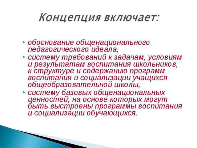 Концепция включает: обоснование общенационального педагогического идеала, систему требований к задачам, условиям и результатам воспитания школьников, к структуре и содержанию программ воспитания и социализации учащихся общеобразовательной школы, сис…