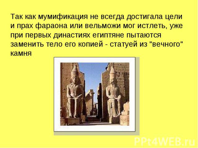 Так как мумификация не всегда достигала цели и прах фараона или вельможи мог истлеть, уже при первых династиях египтяне пытаются заменить тело его копией - статуей из 