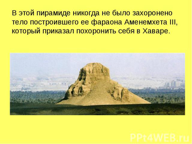 В этой пирамиде никогда не было захоронено тело построившего ее фараона Аменемхета III, который приказал похоронить себя в Хаваре.