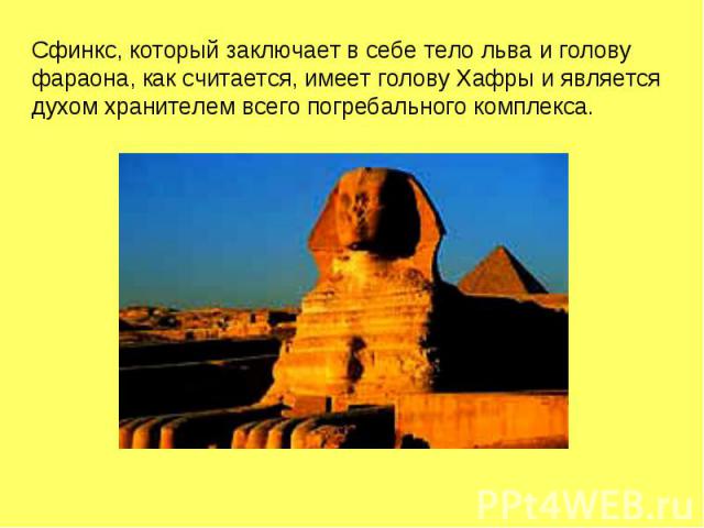 Сфинкс, который заключает в себе тело льва и голову фараона, как считается, имеет голову Хафры и является духом хранителем всего погребального комплекса.