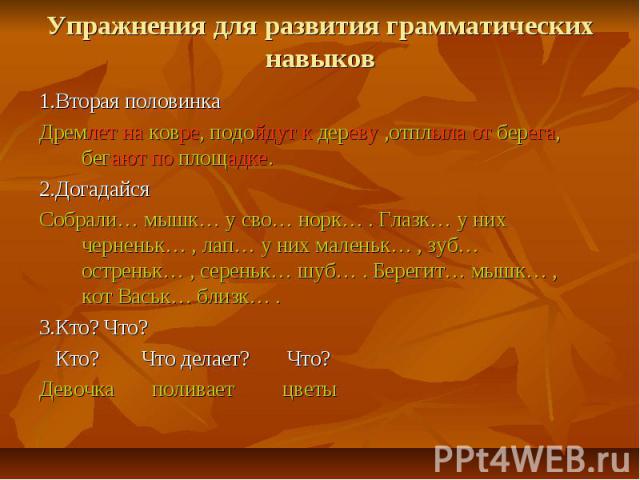 Упражнения для развития грамматических навыков 1.Вторая половинка Дремлет на ковре, подойдут к дереву ,отплыла от берега, бегают по площадке. 2.Догадайся Собрали… мышк… у сво… норк… . Глазк… у них черненьк… , лап… у них маленьк… , зуб… остреньк… , с…