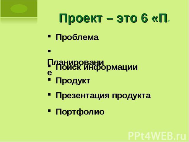 Проект – это 6 «П» Проблема Планирование Поиск информации Продукт Презентация продукта Портфолио