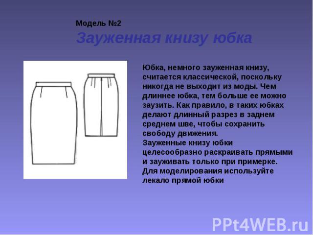 Модель №2 Зауженная книзу юбка Юбка, немного зауженная книзу, считается классической, поскольку никогда не выходит из моды. Чем длиннее юбка, тем больше ее можно заузить. Как правило, в таких юбках делают длинный разрез в заднем среднем шве, чтобы с…