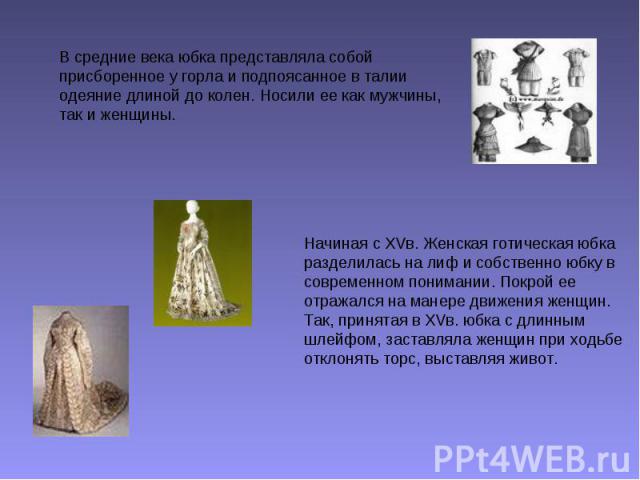 В средние века юбка представляла собой присборенное у горла и подпоясанное в талии одеяние длиной до колен. Носили ее как мужчины, так и женщины. Начиная с XVв. Женская готическая юбка разделилась на лиф и собственно юбку в современном понимании. По…