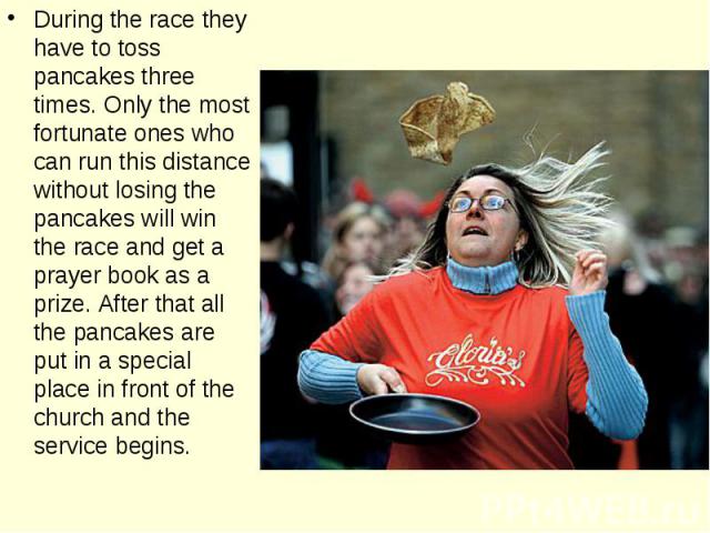 During the race they have to toss pancakes three times. Only the most fortunate ones who can run this distance without losing the pancakes will win the race and get a prayer book as a prize. After that all the pancakes are put in a special place in …
