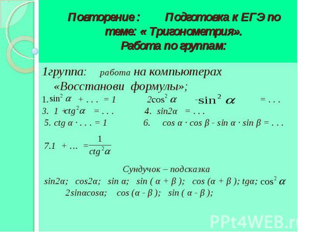 Повторение : Подготовка к ЕГЭ по теме: « Тригонометрия». Работа по группам: 1группа: работа на компьютерах «Восстанови формулы»; 1. + . . . = 1 2. - = . . . 3. 1 + = . . . 4. sin2α = . . . 5. ctg α · . . . = 1 6. cos α · cos β - sin α · sin β = . . …