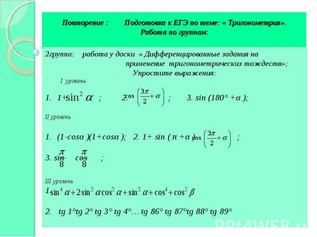 Повторение : Подготовка к ЕГЭ по теме: « Тригонометрия». Работа по группам: 2группа: работа у доски « Дифференцированные задания на применение тригонометрических тождеств»; Упростите выражения: I уровень 1+ ; 2. ; 3. sin (180° +α ); II уровень (1-co…