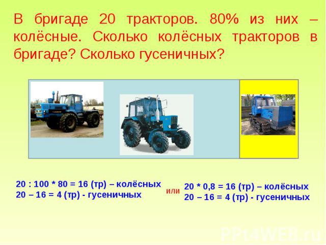 В бригаде 20 тракторов. 80% из них – колёсные. Сколько колёсных тракторов в бригаде? Сколько гусеничных? 20 : 100 * 80 = 16 (тр) – колёсных 20 – 16 = 4 (тр) - гусеничных 20 * 0,8 = 16 (тр) – колёсных 20 – 16 = 4 (тр) - гусеничных
