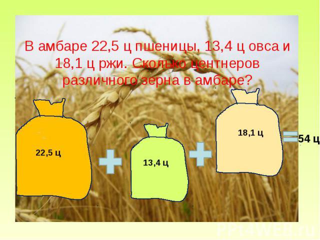 В амбаре 22,5 ц пшеницы, 13,4 ц овса и 18,1 ц ржи. Сколько центнеров различного зерна в амбаре?