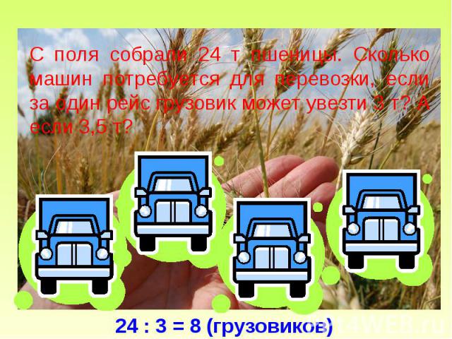 С поля собрали 24 т пшеницы. Сколько машин потребуется для перевозки, если за один рейс грузовик может увезти 3 т? А если 3,5 т? 24 : 3 = 8 (грузовиков)