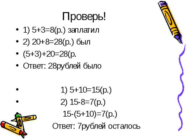 Проверь! 1) 5+3=8(р.) заплатил 2) 20+8=28(р.) был (5+3)+20=28(р. Ответ: 28рублей было 1) 5+10=15(р.) 2) 15-8=7(р.) 15-(5+10)=7(р.) Ответ: 7рублей осталось