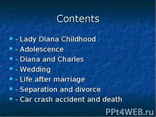 Contents - Lady Diana Childhood - Adolescence - Diana and Charles - Wedding - Life after marriage - Separation and divorce - Car crash accident and death