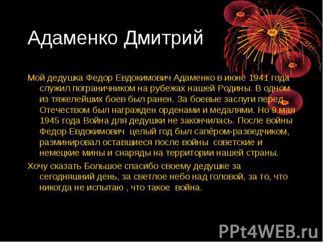 Адаменко Дмитрий Мой дедушка Федор Евдокимович Адаменко в июне 1941 года служил пограничником на рубежах нашей Родины. В одном из тяжелейших боев был ранен. За боевые заслуги перед Отечеством был награжден орденами и медалями. Но 9 мая 1945 года Вой…