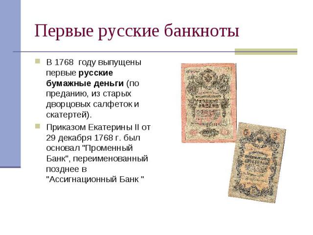 Первые русские банкноты В 1768 году выпущены первые русские бумажные деньги (по преданию, из старых дворцовых салфеток и скатертей). Приказом Екатерины II от 29 декабря 1768 г. был основал 