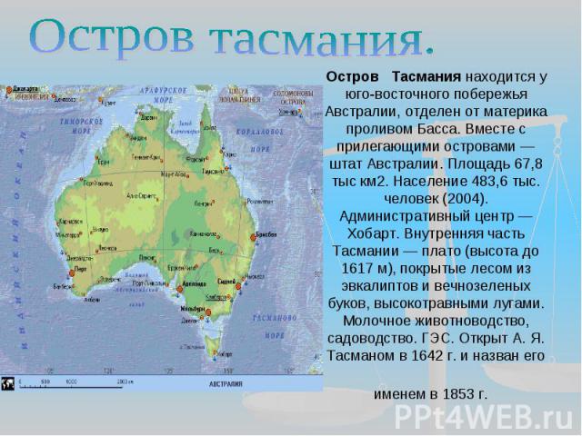 Остров тасмания. Остров Тасмания находится у юго-восточного побережья Австралии, отделен от материка проливом Басса. Вместе с прилегающими островами — штат Австралии. Площадь 67,8 тыс км2. Население 483,6 тыс. человек (2004). Административный центр …