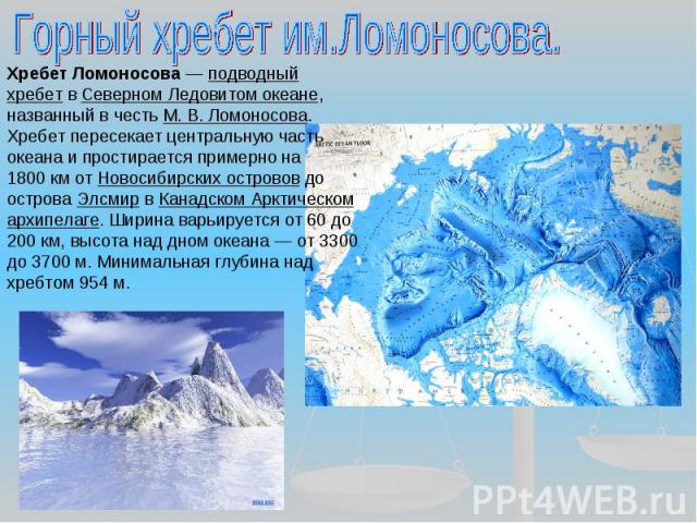 Горный хребет им.Ломоносова. Хребет Ломоносова — подводный хребет в Северном Ледовитом океане, названный в честь М. В. Ломоносова. Хребет пересекает центральную часть океана и простирается примерно на 1800 км от Новосибирских островов до острова Элс…