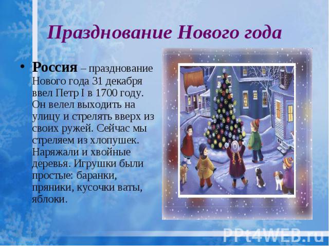 Празднование Нового года Россия – празднование Нового года 31 декабря ввел Петр I в 1700 году. Он велел выходить на улицу и стрелять вверх из своих ружей. Сейчас мы стреляем из хлопушек. Наряжали и хвойные деревья. Игрушки были простые: баранки, пря…