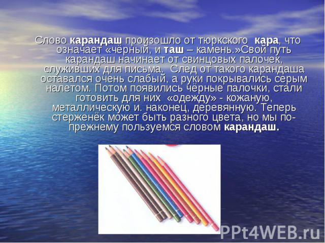 Слово карандаш произошло от тюркского кара, что означает «чёрный, и таш – камень.»Свой путь карандаш начинает от свинцовых палочек, служивших для письма. След от такого карандаша оставался очень слабый, а руки покрывались серым налетом. Потом появил…