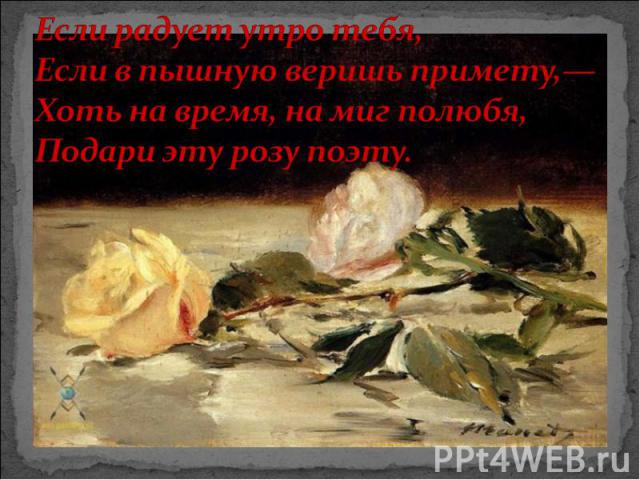 Если радует утро тебя, Если в пышную веришь примету,— Хоть на время, на миг полюбя, Подари эту розу поэту.