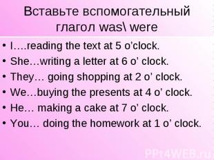 Вставьте вспомогательный глагол was\ were I….reading the text at 5 o’clock. She…