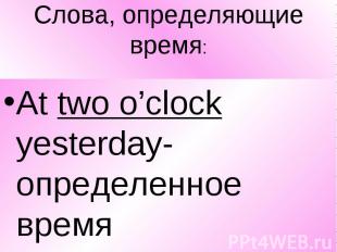 Слова, определяющие время: At two o’clock yesterday-определенное время