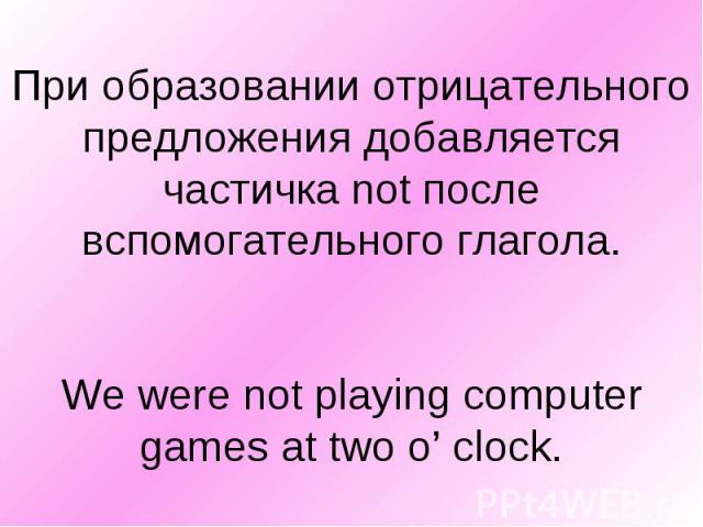 При образовании отрицательного предложения добавляется частичка not после вспомогательного глагола. We were not playing computer games at two o’ clock.
