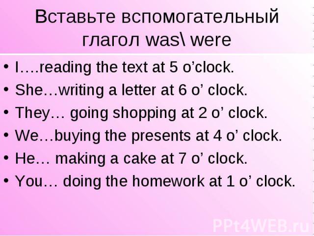 Вставьте вспомогательный глагол was\ were I….reading the text at 5 o’clock. She…writing a letter at 6 o’ clock. They… going shopping at 2 o’ clock. We…buying the presents at 4 o’ clock. He… making a cake at 7 o’ clock. You… doing the homework at 1 o…