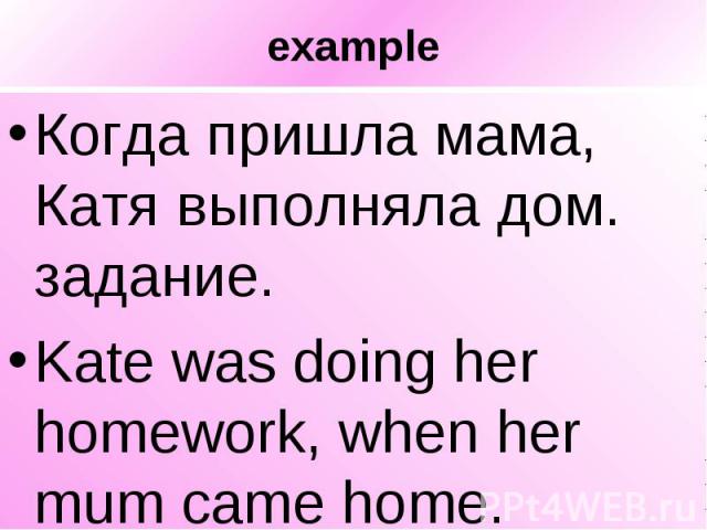 example Когда пришла мама, Катя выполняла дом. задание. Kate was doing her homework, when her mum came home.