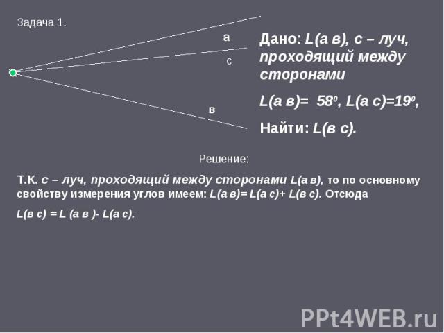 Дано: L(а в), с – луч, проходящий между сторонами L(а в)= 580, L(а с)=190, Найти: L(в с). Решение: Т.К. с – луч, проходящий между сторонами L(а в), то по основному свойству измерения углов имеем: L(а в)= L(а с)+ L(в с). Отсюда L(в с) = L (а в )- L(а с).