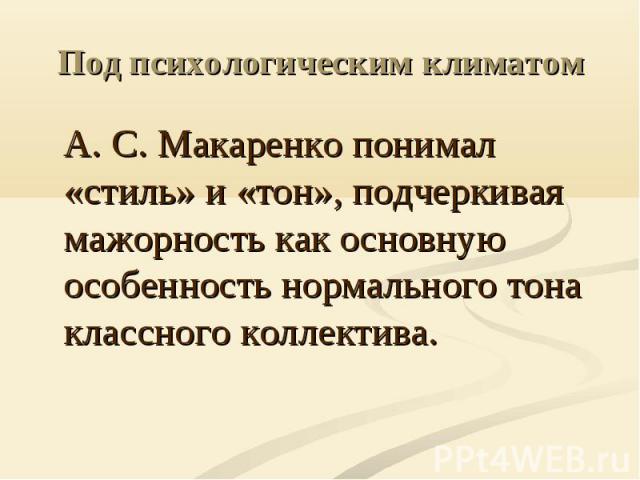 Под психологическим климатом А. С. Макаренко понимал «стиль» и «тон», подчеркивая мажорность как основную особенность нормального тона классного коллектива.