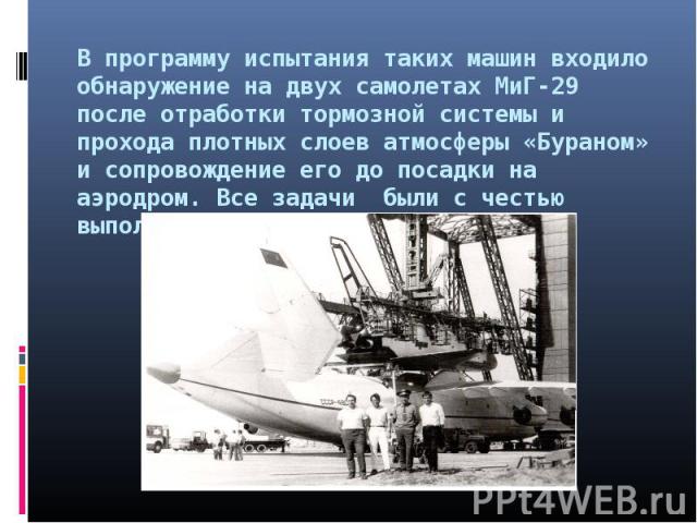 В программу испытания таких машин входило обнаружение на двух самолетах МиГ-29 после отработки тормозной системы и прохода плотных слоев атмосферы «Бураном» и сопровождение его до посадки на аэродром. Все задачи были с честью выполнены.