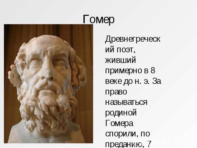 Гомер Древнегреческий поэт, живший примерно в 8 веке до н. э. За право называться родиной Гомера спорили, по преданию, 7 городов.