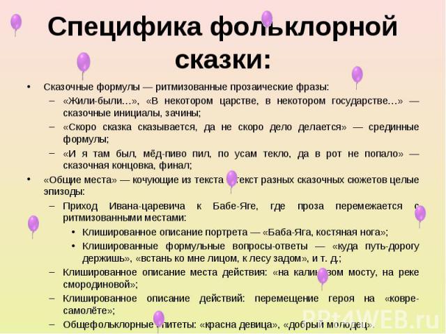 Специфика фольклорной сказки: Сказочные формулы — ритмизованные прозаические фразы: «Жили-были…», «В некотором царстве, в некотором государстве…» — сказочные инициалы, зачины; «Скоро сказка сказывается, да не скоро дело делается» — срединные формулы…