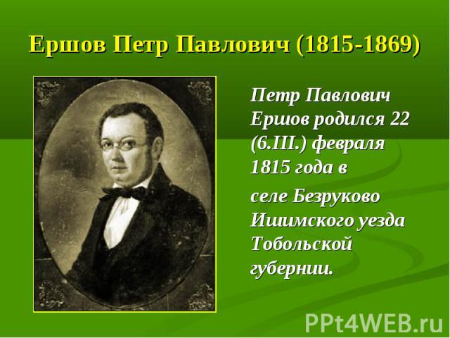 Ершов Петр Павлович (1815-1869) Петр Павлович Ершов родился 22 (6.III.) февраля 1815 года в селе Безруково Ишимского уезда Тобольской губернии.