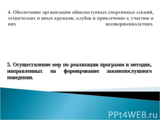 4. Обеспечение организации общедоступных спортивных секций, технических и иных кружков, клубов и привлечение к участию в них несовершеннолетних. 5. Осуществление мер по реализации программ и методик, направленных на формирование законопослушного пов…