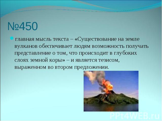 №450 главная мысль текста – «Существование на земле вулканов обеспечивает людям возможность получать представление о том, что происходит в глубоких слоях земной коры» – и является тезисом, выраженном во втором предложении.
