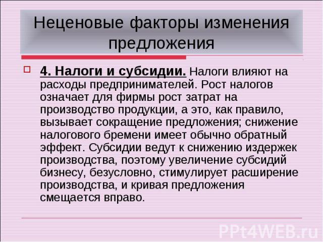 Неценовые факторы изменения предложения4. Налоги и субсидии. Налоги влияют на расходы предпринимателей. Рост налогов означает для фирмы рост затрат на производство продукции, а это, как правило, вызывает сокращение предложения; снижение налогового б…