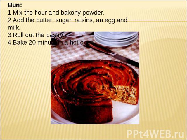Bun: 1.Mix the flour and bakony powder. 2.Add the butter, sugar, raisins, an egg and milk. 3.Roll out the pastry. 4.Bake 20 minute in a hot oven.