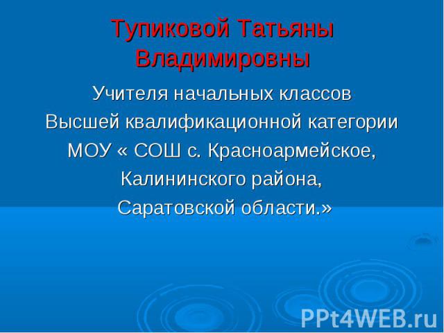 Тупиковой Татьяны Владимировны Учителя начальных классов Высшей квалификационной категории МОУ « СОШ с. Красноармейское, Калининского района, Саратовской области.»