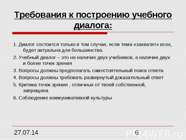 Требования к построению учебного диалога: 1. Диалог состоится только в том случае, если тема «захватит» всех, будет актуальна для большинства. 2. Учебный диалог – это не наличие двух учебников, а наличие двух и более точек зрения 3. Вопросы должны п…