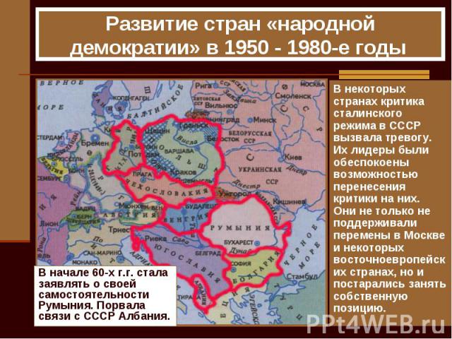 Развитие стран «народной демократии» в 1950 - 1980-е годы В начале 60-х г.г. стала заявлять о своей самостоятельности Румыния. Порвала связи с СССР Албания. В некоторых странах критика сталинского режима в СССР вызвала тревогу. Их лидеры были обеспо…