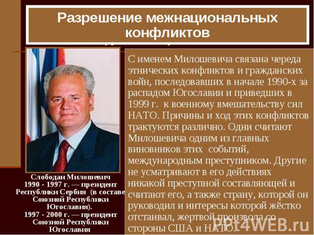 Разрешение межнациональных конфликтов С именем Милошевича связана череда этнических конфликтов и гражданских войн, последовавших в начале 1990-х за распадом Югославии и приведших в 1999 г. к военному вмешательству сил НАТО. Причины и ход этих конфли…