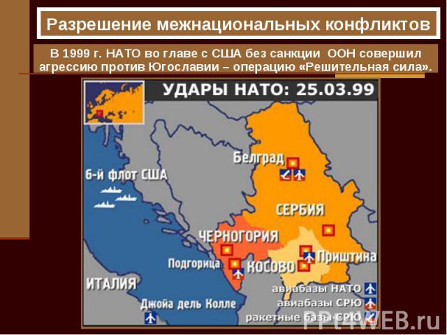 Разрешение межнациональных конфликтов В 1999 г. НАТО во главе с США без санкции ООН совершил агрессию против Югославии – операцию «Решительная сила».