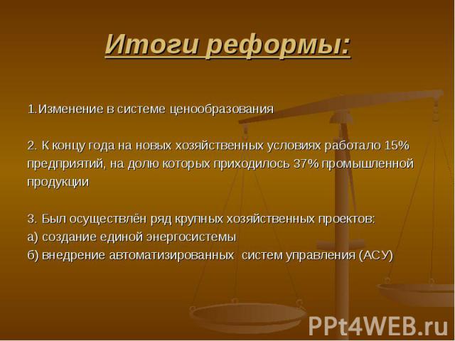 Итоги реформы: 1.Изменение в системе ценообразования 2. К концу года на новых хозяйственных условиях работало 15% предприятий, на долю которых приходилось 37% промышленной продукции 3. Был осуществлён ряд крупных хозяйственных проектов: а) создание …