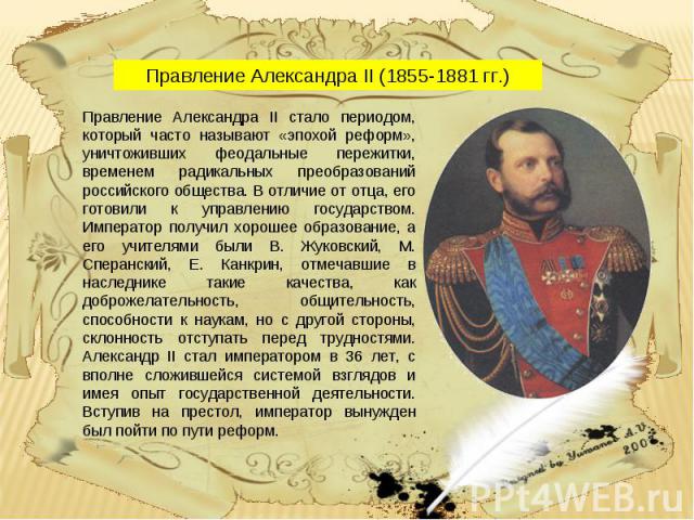 Правление Александра II (1855-1881 гг.) Правление Александра II стало периодом, который часто называют «эпохой реформ», уничтоживших феодальные пережитки, временем радикальных преобразований российского общества. В отличие от отца, его готовили к уп…