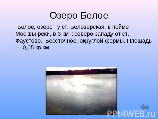 Озеро Белое Белое, озеро у ст. Белозерская, в пойме Москвы-реки, в 3 км к северо-западу от ст. Фаустово. Бессточное, округлой формы. Площадь — 0,05 кв.км