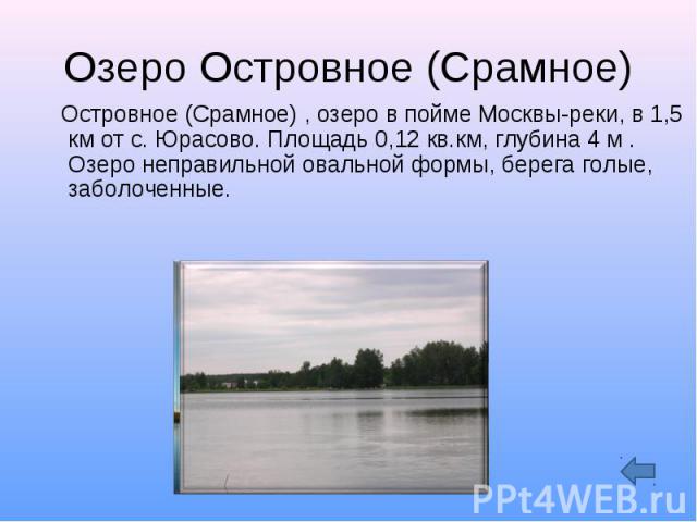 Озеро Островное (Срамное) Островное (Срамное) , озеро в пойме Москвы-реки, в 1,5 км от с. Юрасово. Площадь 0,12 кв.км, глубина 4 м . Озеро неправильной овальной формы, берега голые, заболоченные.