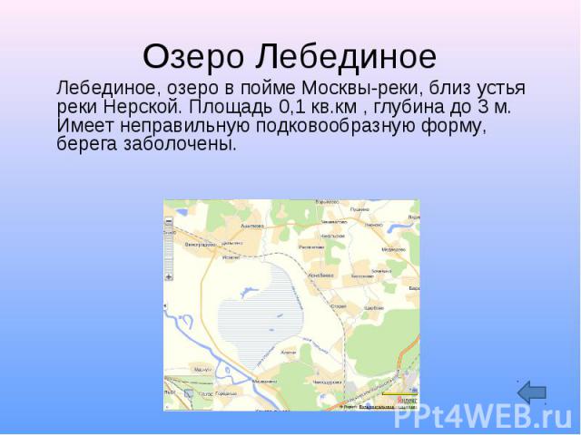 Озеро Лебединое Лебединое, озеро в пойме Москвы-реки, близ устья реки Нерской. Площадь 0,1 кв.км , глубина до 3 м. Имеет неправильную подковообразную форму, берега заболочены.